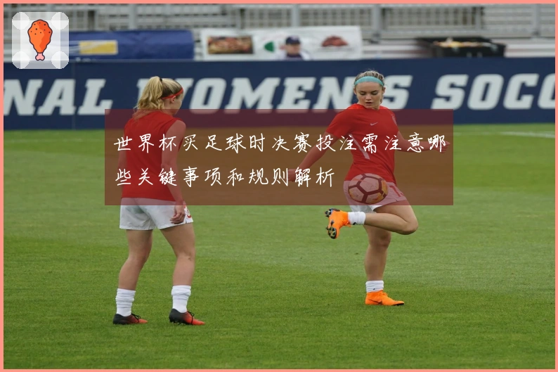 世界杯买足球时决赛投注需注意哪些关键事项和规则解析